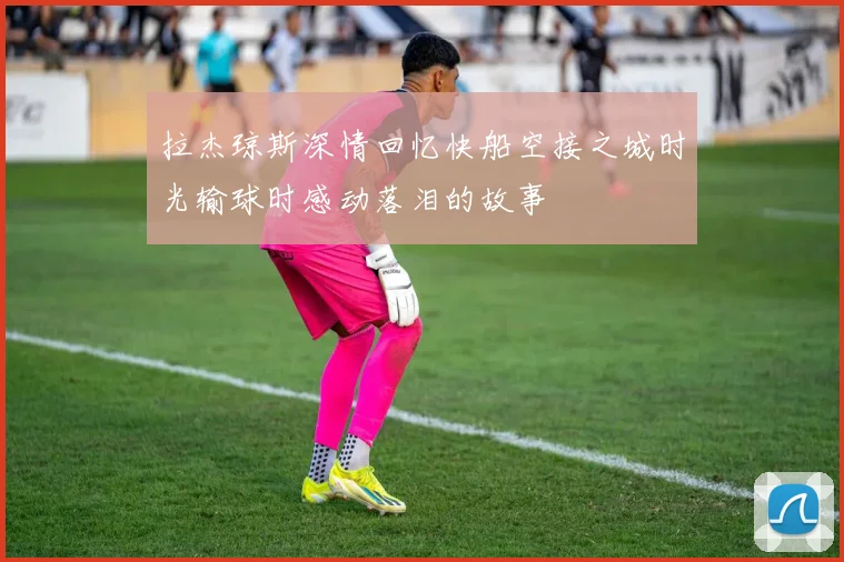 拉杰琼斯深情回忆快船空接之城时光输球时感动落泪的故事