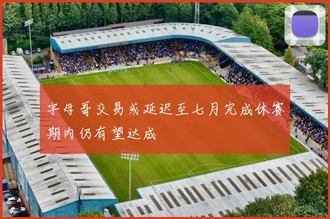 字母哥交易或延迟至七月完成休赛期内仍有望达成