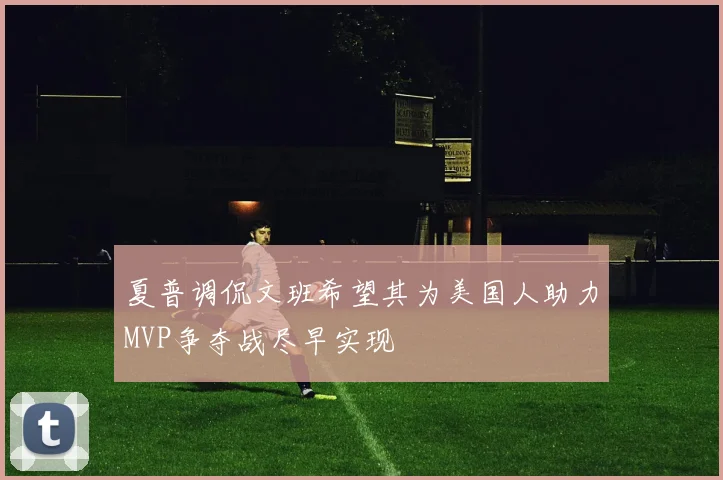夏普调侃文班希望其为美国人助力MVP争夺战尽早实现