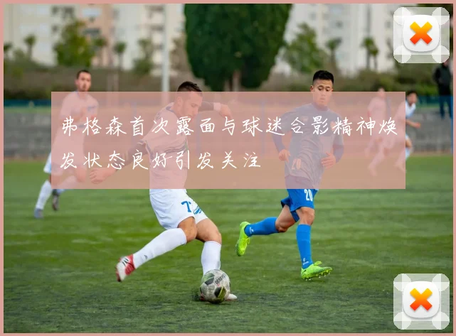 弗格森首次露面与球迷合影精神焕发状态良好引发关注