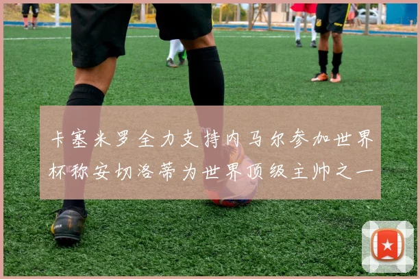 卡塞米罗全力支持内马尔参加世界杯称安切洛蒂为世界顶级主帅之一