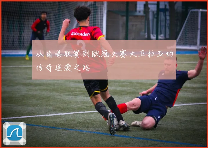 从南港联赛到欧冠决赛大卫拉亚的传奇逆袭之路