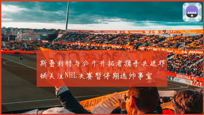 斯普利特与公牛开拓者携手共进邓顿关注NHL决赛暂停期选帅事宜