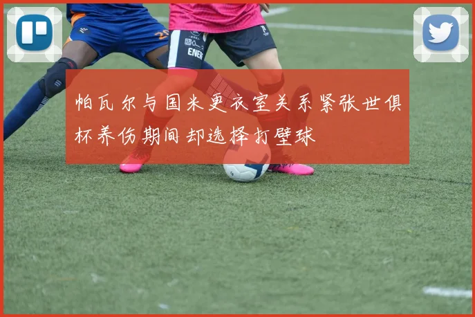 帕瓦尔与国米更衣室关系紧张世俱杯养伤期间却选择打壁球