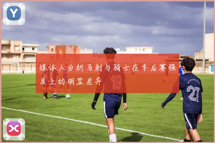 媒体人分析马刺与骑士在季后赛强度上的明显差异