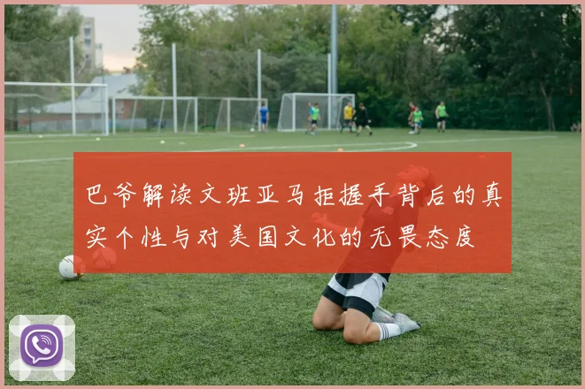 巴爷解读文班亚马拒握手背后的真实个性与对美国文化的无畏态度