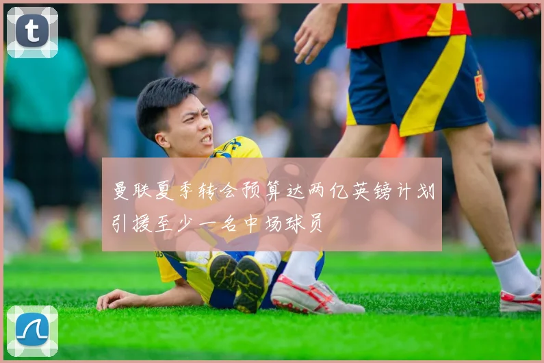 曼联夏季转会预算达两亿英镑计划引援至少一名中场球员