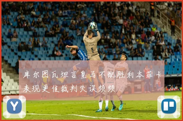 库尔图瓦坦言皇马不配胜利本菲卡表现更佳裁判失误频频