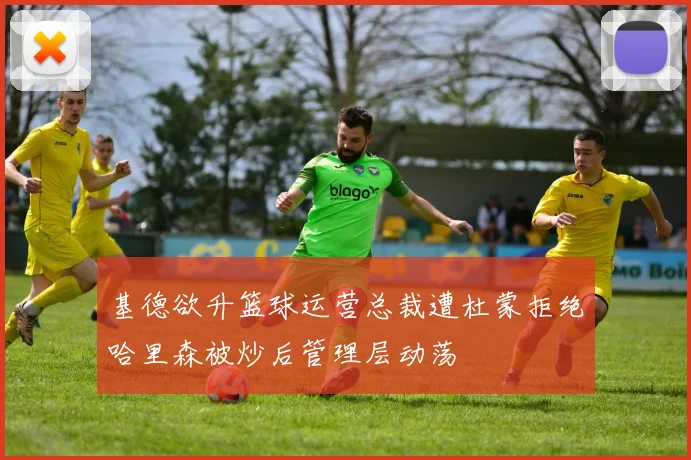 基德欲升篮球运营总裁遭杜蒙拒绝哈里森被炒后管理层动荡