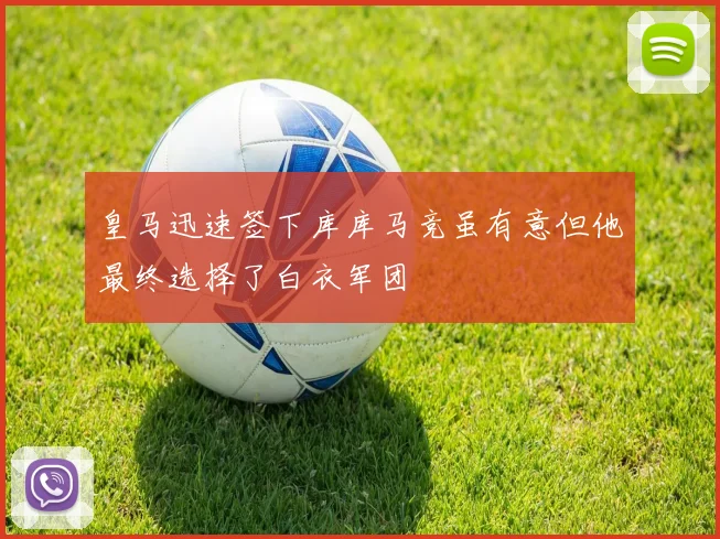 皇马迅速签下库库马竞虽有意但他最终选择了白衣军团