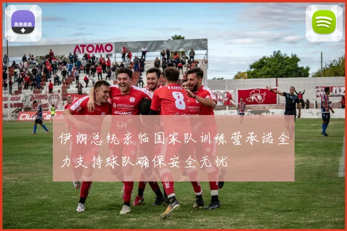 伊朗总统亲临国家队训练营承诺全力支持球队确保安全无忧