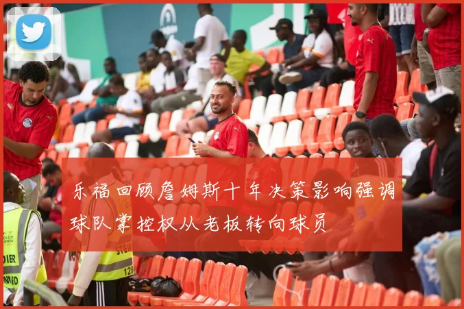 乐福回顾詹姆斯十年决策影响强调球队掌控权从老板转向球员