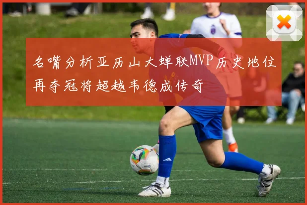 名嘴分析亚历山大蝉联MVP历史地位再夺冠将超越韦德成传奇