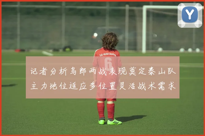 记者分析乌郎两战表现奠定泰山队主力地位适应多位置灵活战术需求