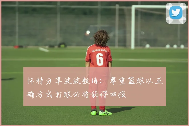 怀特分享波波教诲：尊重篮球以正确方式打球必将获得回报